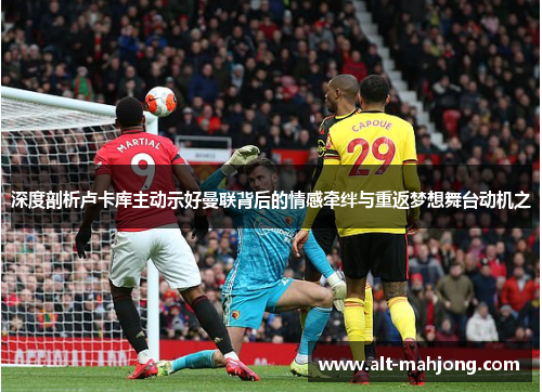 深度剖析卢卡库主动示好曼联背后的情感牵绊与重返梦想舞台动机之