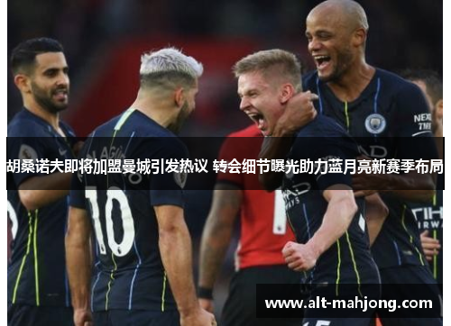 胡桑诺夫即将加盟曼城引发热议 转会细节曝光助力蓝月亮新赛季布局