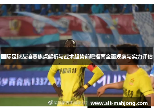 国际足球友谊赛焦点解析与战术趋势前瞻指南全面观察与实力评估