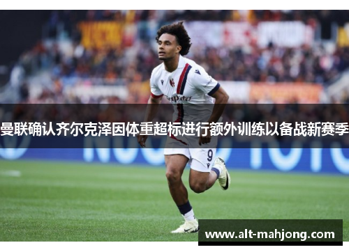 曼联确认齐尔克泽因体重超标进行额外训练以备战新赛季 曼联确认齐尔克泽因体重超标进行额外训练以备战新赛季