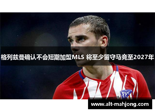 格列兹曼确认不会短期加盟MLS 将至少留守马竞至2027年