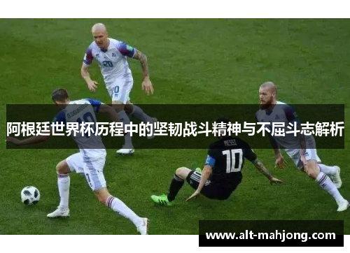 阿根廷世界杯历程中的坚韧战斗精神与不屈斗志解析